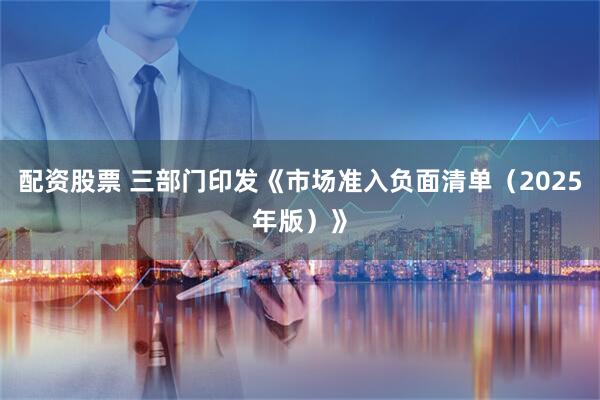 配资股票 三部门印发《市场准入负面清单（2025年版）》