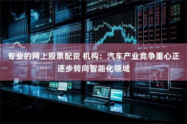 专业的网上股票配资 机构：汽车产业竞争重心正逐步转向智能化领域