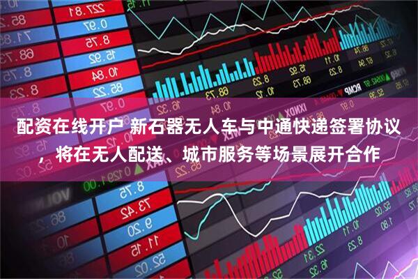 配资在线开户 新石器无人车与中通快递签署协议，将在无人配送、城市服务等场景展开合作