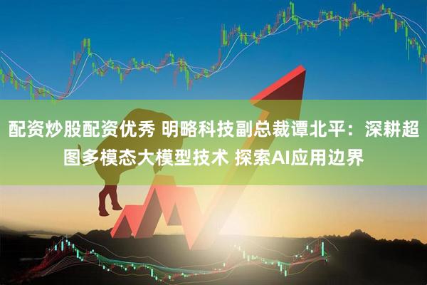配资炒股配资优秀 明略科技副总裁谭北平：深耕超图多模态大模型技术 探索AI应用边界