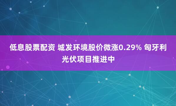 低息股票配资 城发环境股价微涨0.29% 匈牙利光伏项目推进中