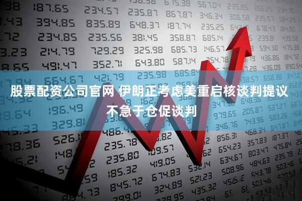股票配资公司官网 伊朗正考虑美重启核谈判提议 不急于仓促谈判