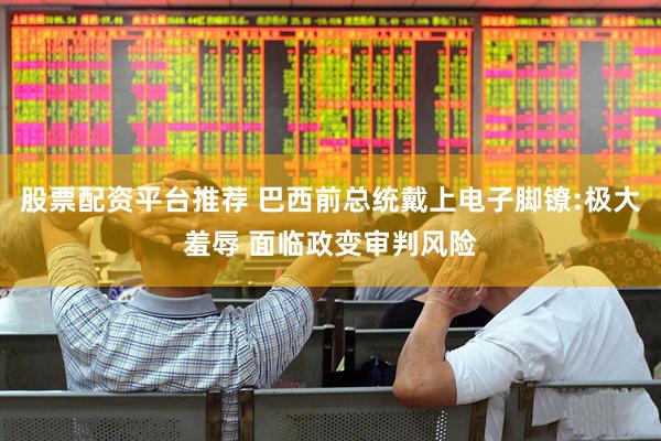 股票配资平台推荐 巴西前总统戴上电子脚镣:极大羞辱 面临政变审判风险