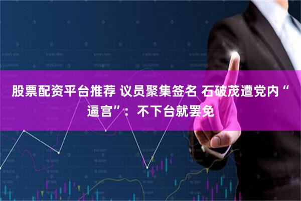 股票配资平台推荐 议员聚集签名 石破茂遭党内“逼宫”：不下台就罢免