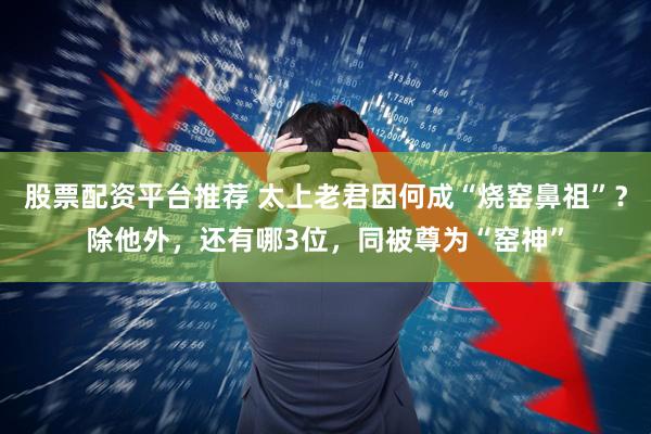 股票配资平台推荐 太上老君因何成“烧窑鼻祖”？除他外，还有哪3位，同被尊为“窑神”