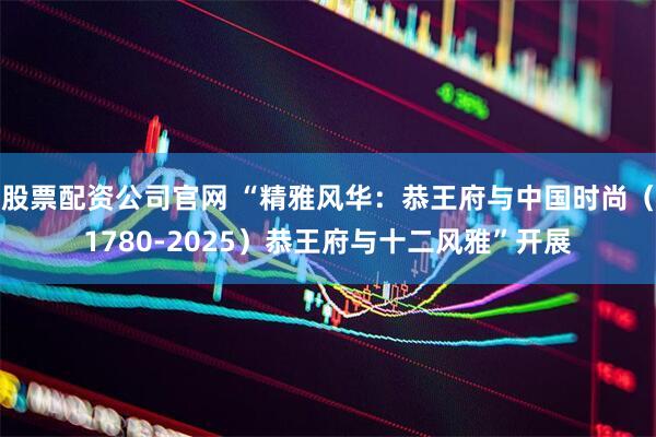 股票配资公司官网 “精雅风华：恭王府与中国时尚（1780-2025）恭王府与十二风雅”开展