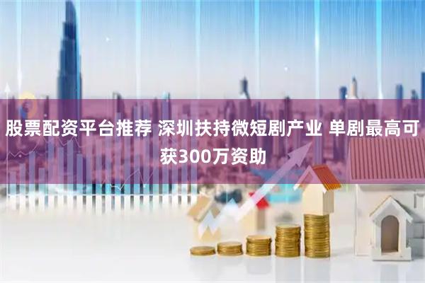 股票配资平台推荐 深圳扶持微短剧产业 单剧最高可获300万资助