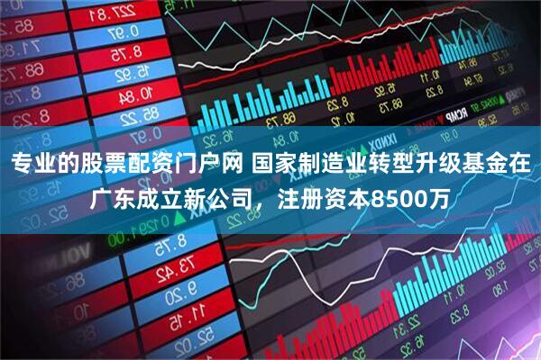 专业的股票配资门户网 国家制造业转型升级基金在广东成立新公司，注册资本8500万