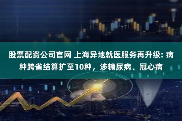 股票配资公司官网 上海异地就医服务再升级: 病种跨省结算扩至10种，涉糖尿病、冠心病
