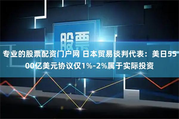 专业的股票配资门户网 日本贸易谈判代表：美日5500亿美元协议仅1%-2%属于实际投资