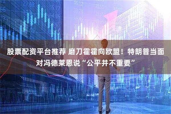 股票配资平台推荐 磨刀霍霍向欧盟！特朗普当面对冯德莱恩说“公平并不重要”
