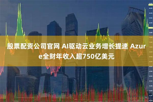 股票配资公司官网 AI驱动云业务增长提速 Azure全财年收入超750亿美元