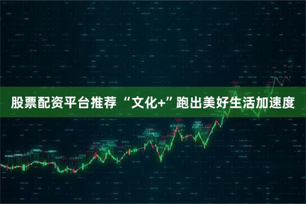 股票配资平台推荐 “文化+”跑出美好生活加速度