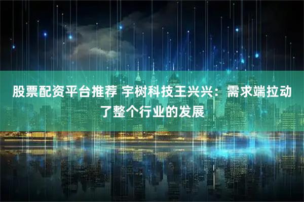 股票配资平台推荐 宇树科技王兴兴：需求端拉动了整个行业的发展