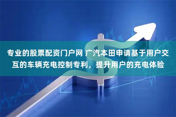专业的股票配资门户网 广汽本田申请基于用户交互的车辆充电控制专利，提升用户的充电体验