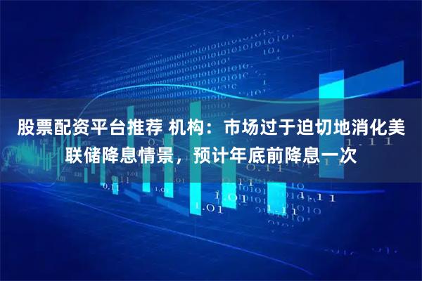 股票配资平台推荐 机构：市场过于迫切地消化美联储降息情景，预计年底前降息一次