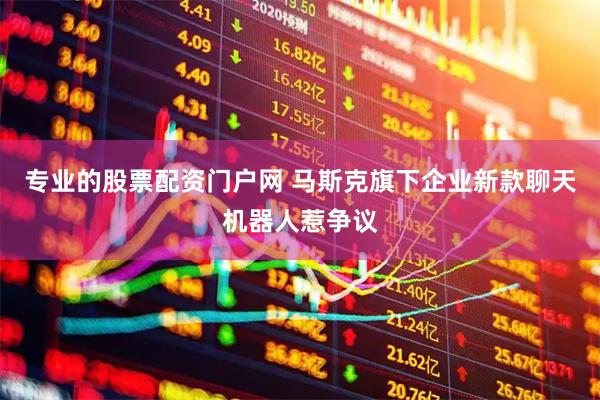 专业的股票配资门户网 马斯克旗下企业新款聊天机器人惹争议