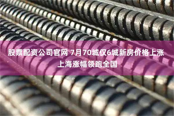 股票配资公司官网 7月70城仅6城新房价格上涨 上海涨幅领跑全国