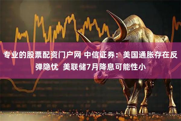 专业的股票配资门户网 中信证券：美国通胀存在反弹隐忧  美联储7月降息可能性小