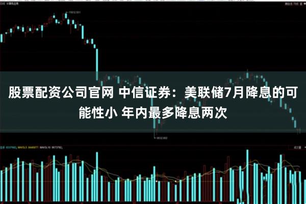 股票配资公司官网 中信证券：美联储7月降息的可能性小 年内最多降息两次