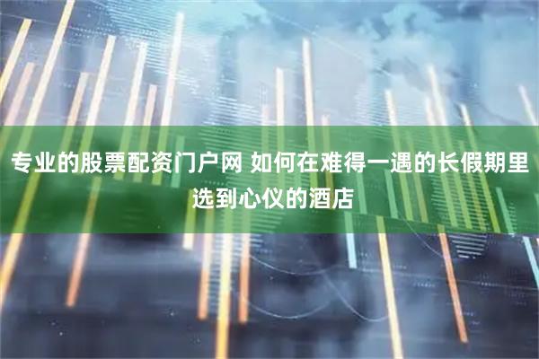 专业的股票配资门户网 如何在难得一遇的长假期里 选到心仪的酒店