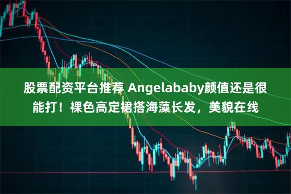股票配资平台推荐 Angelababy颜值还是很能打！裸色高定裙搭海藻长发，美貌在线