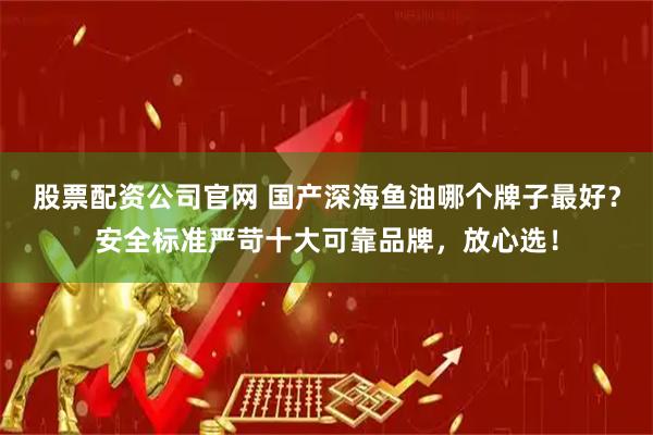 股票配资公司官网 国产深海鱼油哪个牌子最好？安全标准严苛十大可靠品牌，放心选！