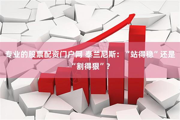 专业的股票配资门户网 泰兰尼斯：“站得稳”还是“割得狠”？