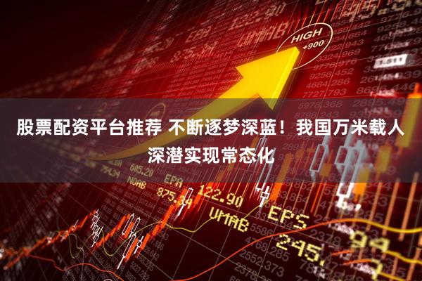 股票配资平台推荐 不断逐梦深蓝！我国万米载人深潜实现常态化