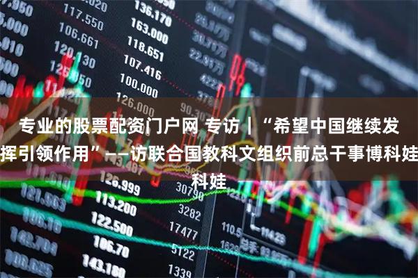 专业的股票配资门户网 专访｜“希望中国继续发挥引领作用”——访联合国教科文组织前总干事博科娃
