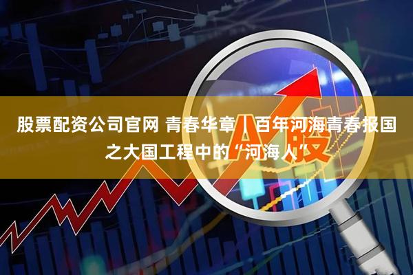 股票配资公司官网 青春华章｜百年河海青春报国之大国工程中的“河海人”