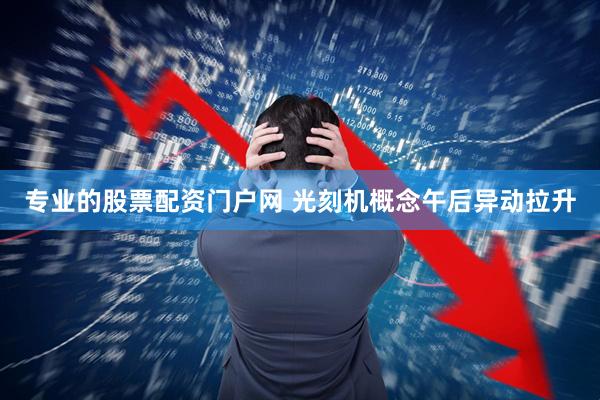 专业的股票配资门户网 光刻机概念午后异动拉升