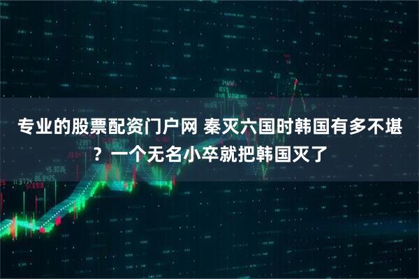 专业的股票配资门户网 秦灭六国时韩国有多不堪？一个无名小卒就把韩国灭了
