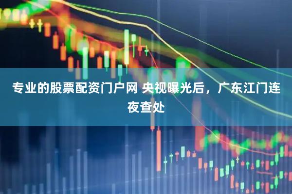 专业的股票配资门户网 央视曝光后，广东江门连夜查处