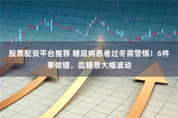 股票配资平台推荐 糖尿病患者过冬需警惕！6件事做错，血糖易大幅波动