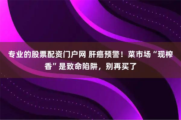 专业的股票配资门户网 肝癌预警！菜市场“现榨香”是致命陷阱，别再买了