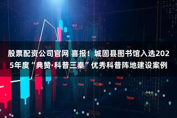 股票配资公司官网 喜报！城固县图书馆入选2025年度“典赞·科普三秦”优秀科普阵地建设案例