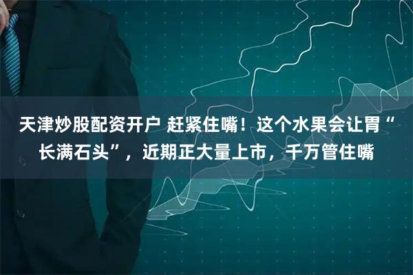 天津炒股配资开户 赶紧住嘴！这个水果会让胃“长满石头”，近期正大量上市，千万管住嘴