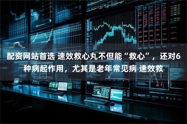 配资网站首选 速效救心丸不但能“救心”，还对6种病起作用，尤其是老年常见病 速效救