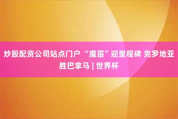 炒股配资公司站点门户 “魔笛”迎里程碑 克罗地亚胜巴拿马 | 世界杯