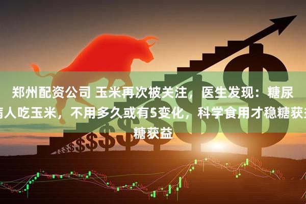 郑州配资公司 玉米再次被关注，医生发现：糖尿病人吃玉米，不用多久或有5变化，科学食用才稳糖获益
