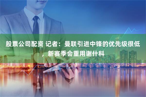 股票公司配资 记者:曼联引进中锋的优先级很低,新赛季会重用谢什科